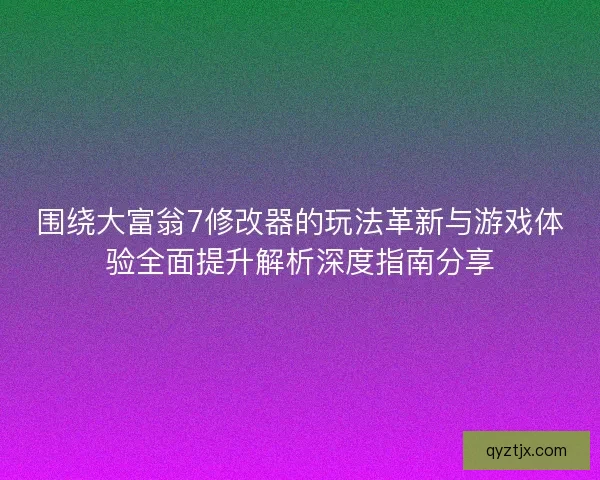 围绕大富翁7修改器的玩法革新与游戏体验全面提升解析深度指南分享