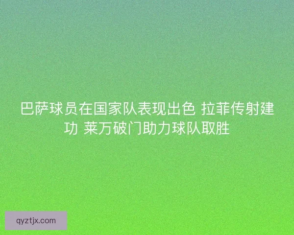 巴萨球员在国家队表现出色 拉菲传射建功 莱万破门助力球队取胜