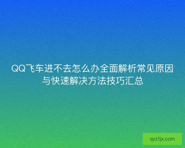 QQ飞车进不去怎么办全面解析常见原因与快速解决方法技巧汇总