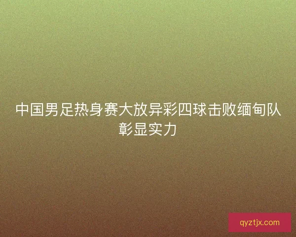 中国男足热身赛大放异彩四球击败缅甸队彰显实力
