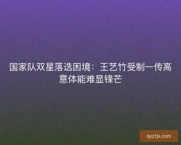 国家队双星落选困境：王艺竹受制一传高意体能难显锋芒